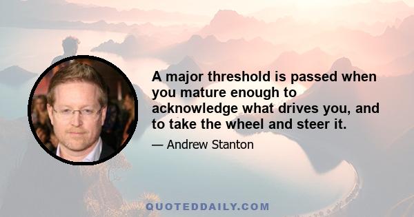 A major threshold is passed when you mature enough to acknowledge what drives you, and to take the wheel and steer it.