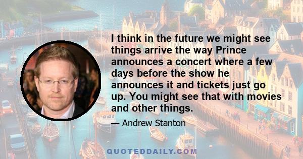 I think in the future we might see things arrive the way Prince announces a concert where a few days before the show he announces it and tickets just go up. You might see that with movies and other things.