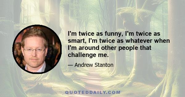 I'm twice as funny, I'm twice as smart, I'm twice as whatever when I'm around other people that challenge me.