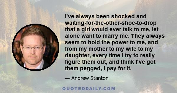 I've always been shocked and waiting-for-the-other-shoe-to-drop that a girl would ever talk to me, let alone want to marry me. They always seem to hold the power to me, and from my mother to my wife to my daughter,