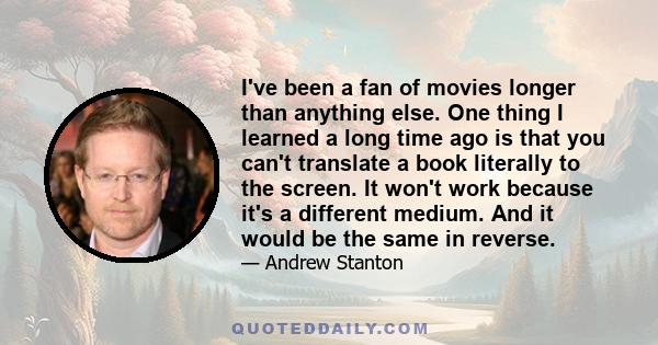 I've been a fan of movies longer than anything else. One thing I learned a long time ago is that you can't translate a book literally to the screen. It won't work because it's a different medium. And it would be the