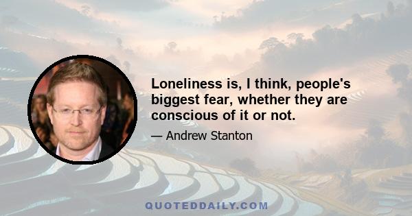 Loneliness is, I think, people's biggest fear, whether they are conscious of it or not.