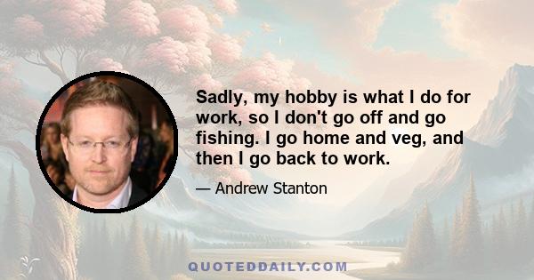 Sadly, my hobby is what I do for work, so I don't go off and go fishing. I go home and veg, and then I go back to work.