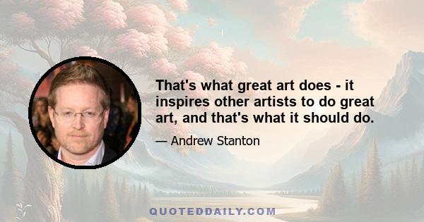 That's what great art does - it inspires other artists to do great art, and that's what it should do.