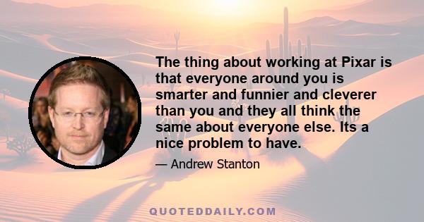 The thing about working at Pixar is that everyone around you is smarter and funnier and cleverer than you and they all think the same about everyone else. Its a nice problem to have.