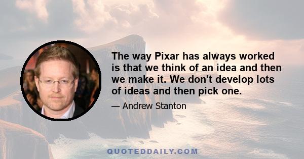 The way Pixar has always worked is that we think of an idea and then we make it. We don't develop lots of ideas and then pick one.