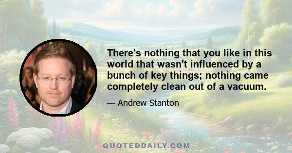 There's nothing that you like in this world that wasn't influenced by a bunch of key things; nothing came completely clean out of a vacuum.