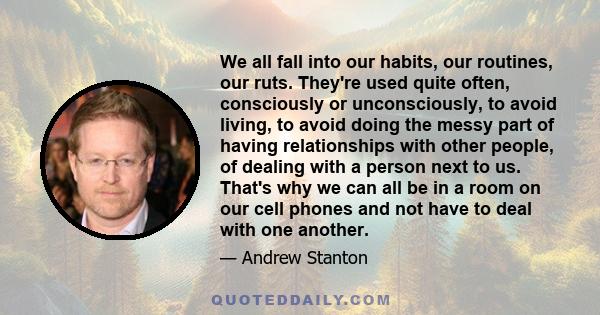 We all fall into our habits, our routines, our ruts. They're used quite often, consciously or unconsciously, to avoid living, to avoid doing the messy part of having relationships with other people, of dealing with a