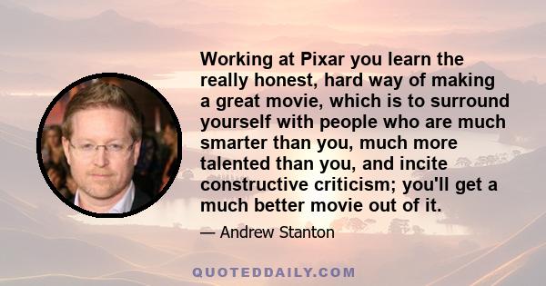 Working at Pixar you learn the really honest, hard way of making a great movie, which is to surround yourself with people who are much smarter than you, much more talented than you, and incite constructive criticism;