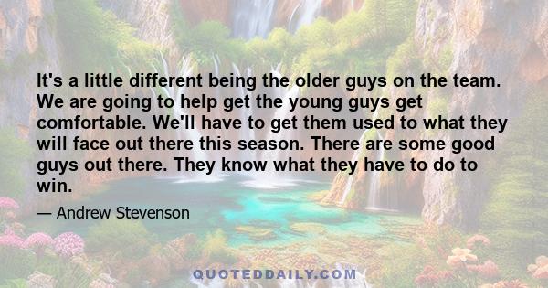 It's a little different being the older guys on the team. We are going to help get the young guys get comfortable. We'll have to get them used to what they will face out there this season. There are some good guys out