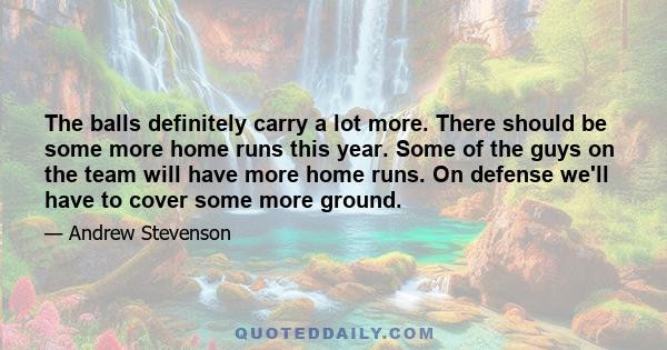 The balls definitely carry a lot more. There should be some more home runs this year. Some of the guys on the team will have more home runs. On defense we'll have to cover some more ground.