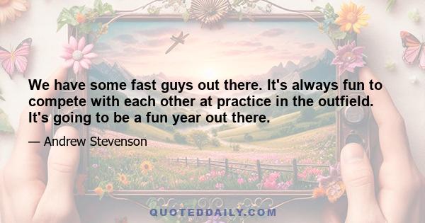 We have some fast guys out there. It's always fun to compete with each other at practice in the outfield. It's going to be a fun year out there.