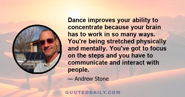 Dance improves your ability to concentrate because your brain has to work in so many ways. You're being stretched physically and mentally. You've got to focus on the steps and you have to communicate and interact with