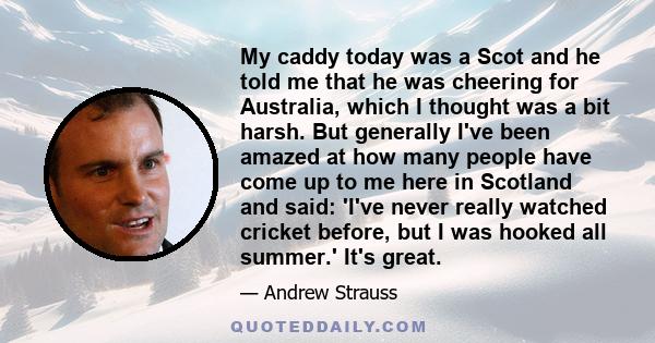 My caddy today was a Scot and he told me that he was cheering for Australia, which I thought was a bit harsh. But generally I've been amazed at how many people have come up to me here in Scotland and said: 'I've never