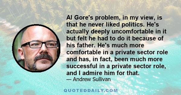 Al Gore's problem, in my view, is that he never liked politics. He's actually deeply uncomfortable in it but felt he had to do it because of his father. He's much more comfortable in a private sector role and has, in