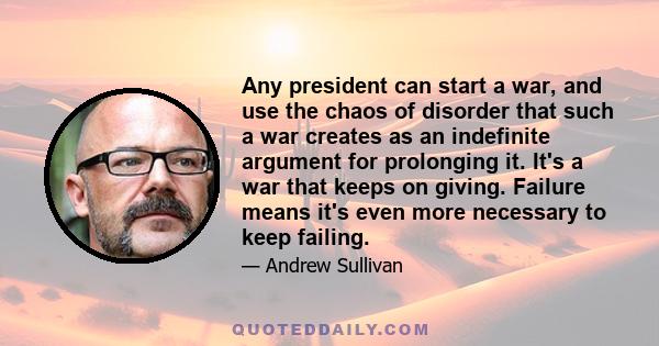 Any president can start a war, and use the chaos of disorder that such a war creates as an indefinite argument for prolonging it. It's a war that keeps on giving. Failure means it's even more necessary to keep failing.