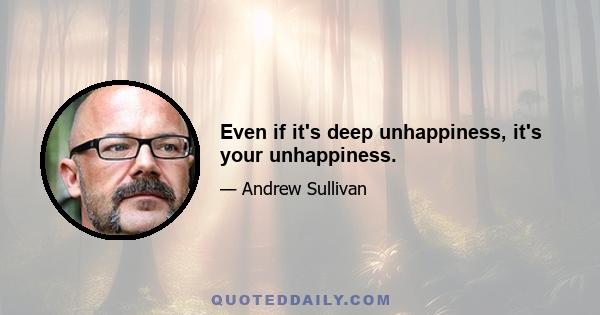 Even if it's deep unhappiness, it's your unhappiness.