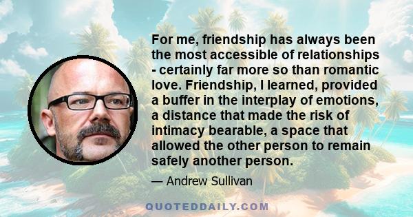 For me, friendship has always been the most accessible of relationships - certainly far more so than romantic love. Friendship, I learned, provided a buffer in the interplay of emotions, a distance that made the risk of 