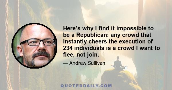 Here’s why I find it impossible to be a Republican: any crowd that instantly cheers the execution of 234 individuals is a crowd I want to flee, not join.