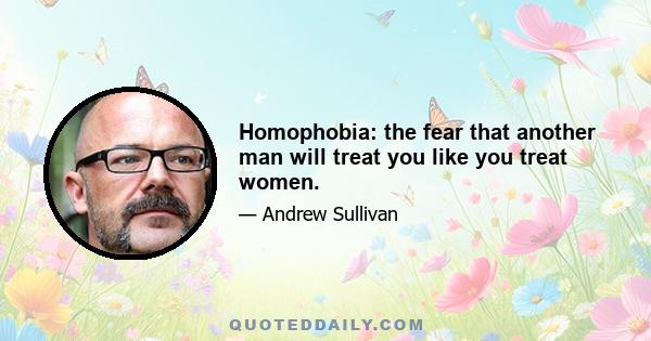 Homophobia: the fear that another man will treat you like you treat women.