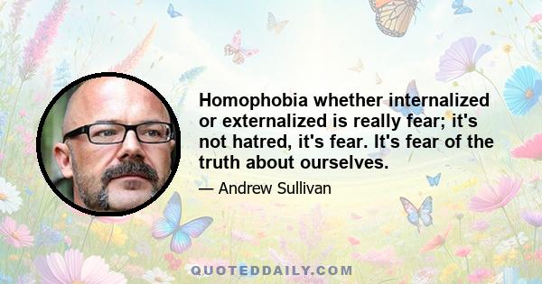 Homophobia whether internalized or externalized is really fear; it's not hatred, it's fear. It's fear of the truth about ourselves.