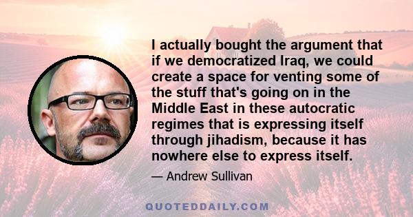 I actually bought the argument that if we democratized Iraq, we could create a space for venting some of the stuff that's going on in the Middle East in these autocratic regimes that is expressing itself through