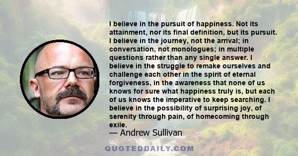 I believe in the pursuit of happiness. Not its attainment, nor its final definition, but its pursuit. I believe in the journey, not the arrival; in conversation, not monologues; in multiple questions rather than any