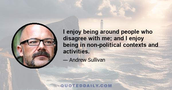 I enjoy being around people who disagree with me; and I enjoy being in non-political contexts and activities.