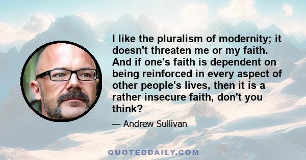 I like the pluralism of modernity; it doesn't threaten me or my faith. And if one's faith is dependent on being reinforced in every aspect of other people's lives, then it is a rather insecure faith, don't you think?