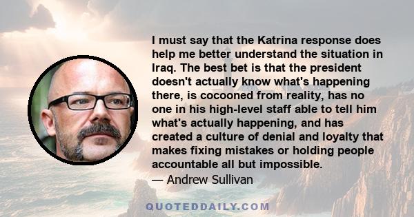 I must say that the Katrina response does help me better understand the situation in Iraq. The best bet is that the president doesn't actually know what's happening there, is cocooned from reality, has no one in his