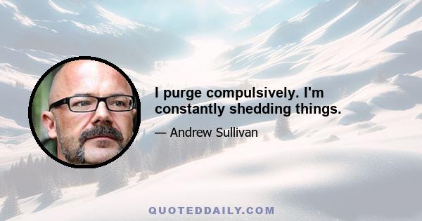 I purge compulsively. I'm constantly shedding things.