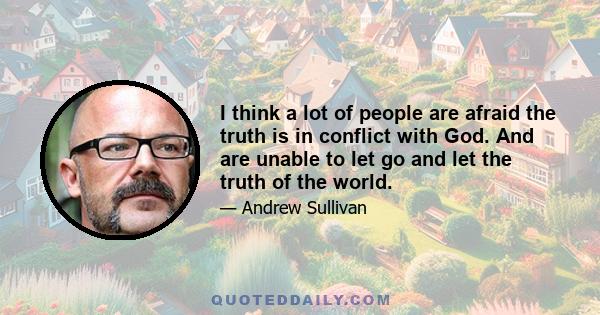 I think a lot of people are afraid the truth is in conflict with God. And are unable to let go and let the truth of the world.