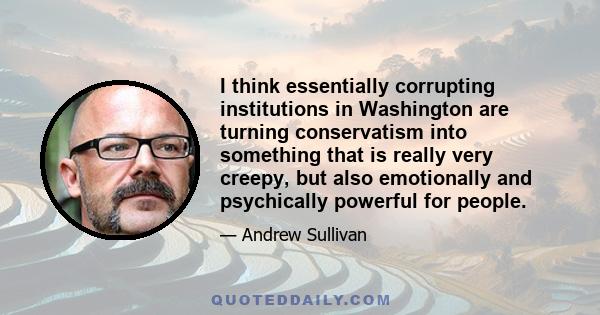 I think essentially corrupting institutions in Washington are turning conservatism into something that is really very creepy, but also emotionally and psychically powerful for people.