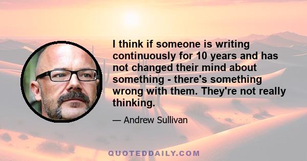 I think if someone is writing continuously for 10 years and has not changed their mind about something - there's something wrong with them. They're not really thinking.