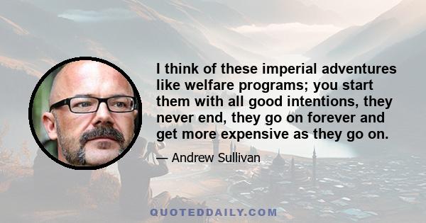 I think of these imperial adventures like welfare programs; you start them with all good intentions, they never end, they go on forever and get more expensive as they go on.