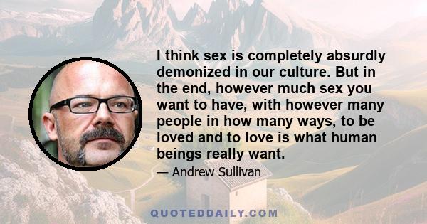 I think sex is completely absurdly demonized in our culture. But in the end, however much sex you want to have, with however many people in how many ways, to be loved and to love is what human beings really want.