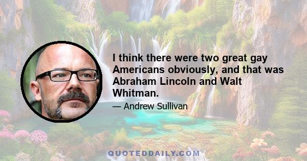 I think there were two great gay Americans obviously, and that was Abraham Lincoln and Walt Whitman.