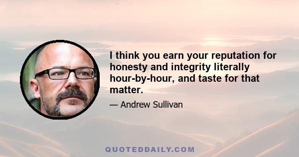 I think you earn your reputation for honesty and integrity literally hour-by-hour, and taste for that matter.