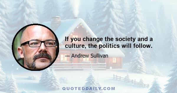 If you change the society and a culture, the politics will follow.