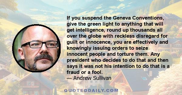 If you suspend the Geneva Conventions, give the green light to anything that will get intelligence, round up thousands all over the globe with reckless disregard for guilt or innocence, you are effectively and knowingly 