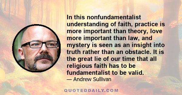 In this nonfundamentalist understanding of faith, practice is more important than theory, love more important than law, and mystery is seen as an insight into truth rather than an obstacle. It is the great lie of our