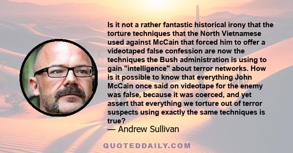 Is it not a rather fantastic historical irony that the torture techniques that the North Vietnamese used against McCain that forced him to offer a videotaped false confession are now the techniques the Bush