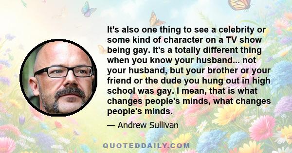 It's also one thing to see a celebrity or some kind of character on a TV show being gay. It's a totally different thing when you know your husband... not your husband, but your brother or your friend or the dude you