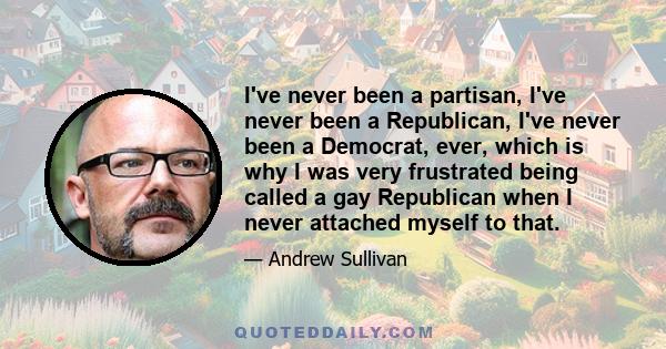 I've never been a partisan, I've never been a Republican, I've never been a Democrat, ever, which is why I was very frustrated being called a gay Republican when I never attached myself to that.