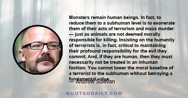 Monsters remain human beings. In fact, to reduce them to a subhuman level is to exonerate them of their acts of terrorism and mass murder — just as animals are not deemed morally responsible for killing. Insisting on