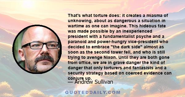 That's what torture does: it creates a miasma of unknowing, about as dangerous a situation in wartime as one can imagine. This hideous fate was made possible by an inexperienced president with a fundamentalist psyche