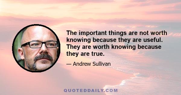 The important things are not worth knowing because they are useful. They are worth knowing because they are true.