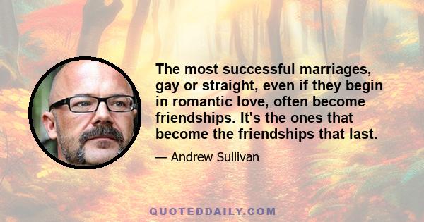 The most successful marriages, gay or straight, even if they begin in romantic love, often become friendships. It's the ones that become the friendships that last.