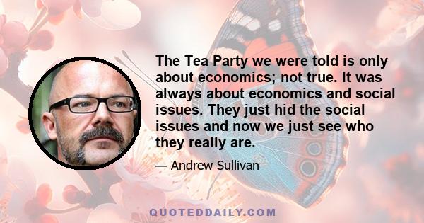 The Tea Party we were told is only about economics; not true. It was always about economics and social issues. They just hid the social issues and now we just see who they really are.