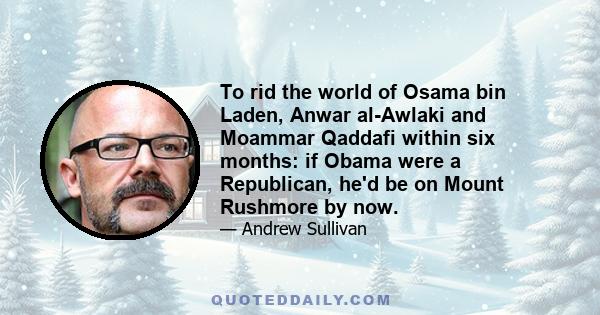 To rid the world of Osama bin Laden, Anwar al-Awlaki and Moammar Qaddafi within six months: if Obama were a Republican, he'd be on Mount Rushmore by now.